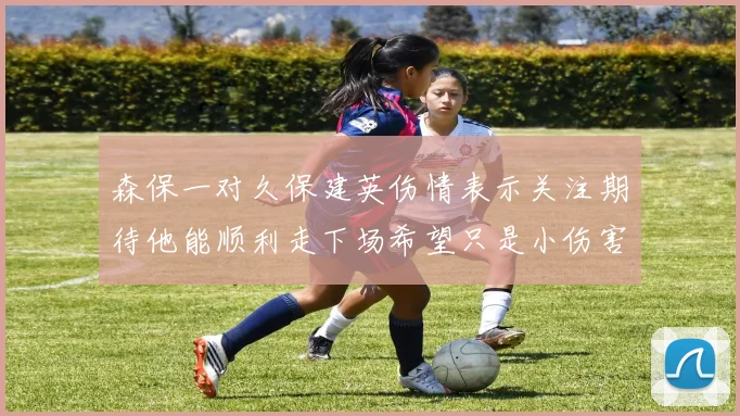 森保一对久保建英伤情表示关注期待他能顺利走下场希望只是小伤害